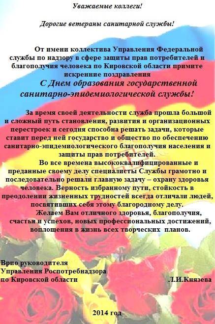 Уважаемые коллеги! Дорогие ветераны санитарной службы! От имени коллектива Управления Федеральной службы по надзору в сфере защиты прав потребителей и благополучия человека по Кировской области примите искренние поздравления С Днем образования государственной санитарно-эпидемиологической службы! За время своей деятельности служба прошла большой и сложный путь становления, развития и организационных перестроек и сегодня способна решать задачи, которые ставит перед ней государство и общество по обеспечению санитарно-эпидемиологического благополучия населения и защиты прав потребителей. Во все времена высококвалифицированные и преданные своему делу специалисты Службы грамотно и последовательно решали главную задачу – охрану здоровья человека. Верность избранному пути, стойкость в преодолении жизненных трудностей всегда отличали людей, посвятивших себя этому благородному делу. Желаем Вам отличного здоровья, благополучия, счастья и успехов, новых профессиональных достижений, воплощения в жизнь всех творческих планов. Врио руководителя Управления Роспотребнадзора по Кировской области Л.И.Князева 2014 год